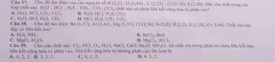 Câu 57. Cho độ âm điện của các nguyên tố H(2,2);O(3,44);C(2,55);Cl(3,16);S(2,58) Hãy cho biết trong các
hợp chất sau: H_(2)O ; HCl : H_(2)S;CH_(4);CO_(2);CCl_(4), chất nào có chứa liên kết cộng hóa trị phân cực?
A. H_(2)O HCl, CO_(2),CCl_(4)
B. H_(2)O HCI, H_(2)S,CO_(2)
C. H_(2)O HCI, H_(2)S,CH_(4)
D. HCl, H2S, CH_(4),CO_(2)
Câu 58. Cho độ âm điện: B (1,57),A1(1,61),Mg(1,31),Cl(3,16),N(3,0),H(2,2),S(2,58),O(3,44) Chất nào sau
đây có liên kết ion?
A H_(2)S,NH_(3)
B. BeCl_(2) BeS.
C. MgO, Al_(2)O_(3)
Câu 59. Cho các chất sau:
D. MgCl_(2),AlCl_(3)
Cl_(2) HCl, O_(2),H_(2)O NaCl, CaO, Na_(2)O,NH_(4)Cl Số chất mà trong phân từ chứa liên kết ion,
liên kết cộng hóa trị phân cực, liên kết cộng hóa trị không phân cực lần lượt là
A. 4,2,2 B. 3,3,2
C. 4,1,2 .
D. 4,3,2