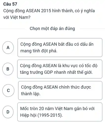 Câu 57
Cộng đồng ASEAN 2015 hình thành, có ý nghĩa
với Việt Nam?
Chọn một đáp án đúng
Cộng đồng ASEAN bắt đầu có dấu ấn
mang tính đột phá.
A A
Cộng đồng ASEAN là khu vực có tốc đô
tǎng trưởng GDP nhanh nhất thế giới.
B B
C
Cộng đồng ASEAN chính thức được
thành lập.
D
Mốc tròn 20 nǎm Việt Nam gắn bó với