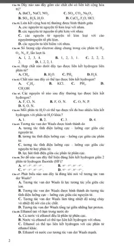 Câu 58. Dãy nào sau đây gồm các chật chi có liên kêt cộng hóa
trị?
A. BaCl_(2), NaCl, NO_(2).
C. SO_(2),CO_(2),Na_(2)O_(2).
B. SO_(3),H_(2)S,H_(2)O.
D. CaCl_(2),F_(2)O , HCl.
Câu 59. Liên kết cộng hoá trị thường được hình thành giữa
A. các nguyên tử nguyên tố kim loại với nhau.
B. các nguyên tử nguyên tố phi kim với nhau.
C. các nguyên tử nguyên tố kim loại với cáo
nguyêntinguyên tố phi kim.
D. các nguyên từ khí hiếm với nhau.
Câu 60. Số lượng cặp electron dùng chung trong các phân tử H_(2),
O_(2),N_(2),F_(2) lần lượt là
A. I, 2, 3,4.
2.
B. 1, 2, 3, 1.
C. 2, 2, 2,
D. 1,2, 2, 1.
Câu 61. Hợp chất nào dưới đây tạo được liên kết hydrogen liên
phân tử?
A. CH_(4).
D. H_(2)S.
B. H_(2)O.
C. PH_(3).
Câu 62. Chất nào sau đây có thể tạo được liên kết hydrogen?
A. C_(2)H_(6).	B.KCl.
D.
C. PH_(3)
CH_(3)OH.
Câu 63. Các nguyên tố nào sau đây thường tạo được liên kết
hydrogen?
A. F, Cl, N.
B. F, O, N.
C. O, N, P.
D. S, O, N.
Câu 64. Mỗi phân tử H_(2)O có thể tạo được tối đa bao nhiêu liên kết
hydrogen với phân tử H_(2)O khác?
A. 1.
B. 2.
C. 3.
D. 4.
Câu 65. Tương tác van der Waals được hình thành do
A. tương tác tĩnh điện lưỡng cực -lưỡng cực giữa các
nguyên tử.
B. tương tác tĩnh điện lưỡng cực -lưỡng cực giữa các phân
tử.
C. tương tác tĩnh điện lưỡng cực -lưỡng cực giữa các
nguyên tử hay phân tử.
D. lực hút tĩnh điện giữa các phân tử phân cựC.
Câu 66. Sơ đồ nào sau đây thể hiện đúng liên kết hydrogen giữa 2
phân tử hydrogen fluoride (HF)
B.
A. H^b+-F^bldots H^3+-F^b-
H^3+-F^3+..HH^3-F^b+
C H^3+-F^2+ldots H^3-F^2+
D. H^3+-F^bldots H^3-F^b
Câu 67. Phát biểu nào sau đây là đúng khi nói về tương tác van
der Waals?
A. Tương tác van der Waals là lực tương tác yếu giữa các
ion.
B. Tương tác van der Waals được hình thành do tương tác
tĩnh điện lưỡng cực - lưỡng cực giữa các nguyên tử.
C. Tương tác van der Waals làm tǎng nhiệt độ nóng chảy
và nhiệt độ sôi của các chất.
D. Tương tác van der Waals tồng tại giữa những hạt proton.
Câu 68. Ethanol tan vô hạn trong nước do
A. Cả nước và ethanol đều là phân tử phân cựC.
B. Nước và ethanol có thể tạo liên kết hydrogen với nhau.
C. Ethanol có thể tạo liên kết hydrogen với các phân tử
ethanol kháC.
D. Ethanol và nước cso tương tác van der Waals mạnh.