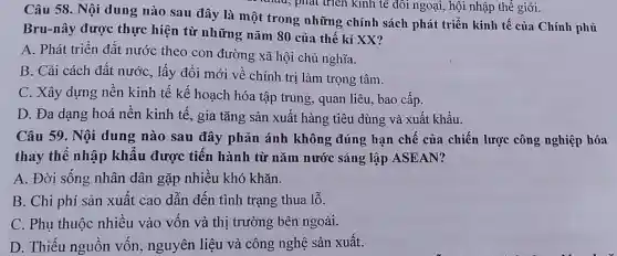 Câu 58. Nội dung nào sau đây là một trong những chính sách phát triển kinh tế của Chính phủ
Bru-nây được thực hiện từ những nǎm 80 của thế kỉ XX?
A. Phát triển đất nước theo con đường xã hội chủ nghĩa.
B. Cải cách đất nước, lấy đổi mới về chính trị làm trọng tâm.
C. Xây dựng nền kinh tế kế hoạch hóa tập trung, quan liêu, bao cấp.
D. Đa dạng hoá nền kinh tế, gia tǎng sản xuất hàng tiêu dùng và xuất khẩu.
Câu 59. Nội dung nào sau đây phản ánh không đúng hạn chế của chiến lược công nghiệp hóa
thay thê nhập khẩu được tiến hành từ nǎm nước sáng lập ASEAN?
A. Đời sống nhân dân gặp nhiều khó khǎn.
B. Chi phí sản xuất cao dẫn đến tình trạng thua lỗ.
C. Phụ thuộc nhiêu vào vôn và thị trường bên ngoài.
D. Thiếu nguôn vốn, nguyên liệu và công nghệ sản xuất.