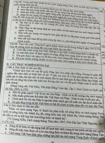 Câu 58: Trong quá trình chuẩn bị cho Cách mạng tháng Tám , dưới sự lãnh đạo của Đảng
quần chúng nhân dân đã
Câu 3
A. tham gia đấu tranh và trưởng thành qua các phong trào cách mạng.
B. được tập hợp trong nhiều mặt trận tồn tại song song để tập dượt khởi nghĩa.
C. tham gia nhiều cuộc khởi nghĩa từng phần và giảnh được chính quyền cấp tỉnh.
D. cùng với lực lượng vũ trang tổng khởi nghĩa khi quân Đồng minh vào Việt Nam.
Câu 59: Nội dung nào sau đây phản ánh không đúng một trong những bài học kinh nghiện
có thể rút ra từ thành công của Cách mạng tháng Tám nǎm 1945 ở Việt Nam?
A. Tập hợp và tổ chức các lực lượng yêu nước rộng rãi trong một mặt trận dân tộ
thống nhất.
B. Nắm vững và vận dụng sáng tạo quan điểm về tiến hành bạo lực cách mạng và khở
nghĩa vũ trang.
C. Phát triển lực lượng vũ trang ba thứ quân để hỗ trợ lẫn nhau trong quá trình giảnH
chính quyền.
D. Nắm bắt tình hình để kịp thời chớp lấy thời cơ , phát động khởi nghĩa vũ trang giàn}
chính quyền.
Câu 60: Thực tiễn cuộc Tổng khởi nghĩa giành chính quyền trong tháng 8 nǎm 1945 ở Viê
i Nam đã chứng minh sự đúng đắn của luận điểm nào sau đây?
A. Cuộc đấu tranh trong hòa bình, không có tổn thất vì chớp được thời cơ thuận lợi.
B. Là một điển hình về khởi nghĩa vũ trang, đồng thời mang tính tự chủ sâu sắC.
C. Hóa giải được các nguy cơ để đưa cuộc cách mạng đến thẳng lợi nhanh chóng.
D. Đã hoàn thành những nhiệm vụ lớn của cuộc cách mạng ở một nước thuộc địa.
II. CÂU TRẮC NGHIỆM ĐÚNG SAI
Câu 1: Đọc đoạn tư liệu sau đây:
"Chính sách bòn vét của đế quốc Pháp làm cho nhân dân Đông Dương từ giàu đến
nghèo đều cảm thấy sự thiệt thòi vô kể. Vì thế, trừ một số ít bọn phong kiến bản xứ , mộ
phần đại tư bản đại địa chủ và một nhóm tiểu tư sản nhát gan đi theo Pháp hay Nhật,. còn
hầu hết các tầng lớp nhân dân hiện nay đương cǎm tức với đế quốc Pháp , hoặc ít nhiều cǎm
ghét chúng".
(Đảng Cộng sản Việt Nam, Vǎn kiện Đảng Toàn tập, Tập 7, Nxb Chính trị Quốc gia
c
Hà Nội, 2000, tr.109)
a. Một bộ phận người Việt là tay sai của Pháp - Nhật và là đối tượng của cách mạng.
b. Mâu thuẫn giữa toàn thể nhân dân Việt Nam với Pháp - Nhật là mâu thuẫn thứ yêu.
C. Chính sách bóc lột của Pháp là nguyên nhân chính gây bất mãn cho đại đa số nhân dân
d. Các giai tầng trong xã hội Việt Nam có thái độ chính trị khác nhau đối với thực dân Pháp
Câu 2: Đọc đoạn tư liệu sau đây:
"Khác với cách mạng Nga, từ thành thị phát triển về nông thôn và cách mạng Trung
Quốc từ nông thôn vào thành thị, lấy nông thôn bao vây thành thị, Cách mạng tháng Tám
đã diễn ra với sự kết hợp hài hoà nông thôn và thành thị".
(Vũ Quang Hiển, Cách mạng tháng Tám nǎm 1945 , Nxb Đại học Thái Nguyên, 2013
tr.129-130)
a. Đảng đã kế thừa và vận dụng triệt để hình thái cách mạng từ hai nước xã hội chủ nghĩa.
b. Đảng đã nhận thức được về vị trí của nông thôn và thành thị trong cách mạng tháng Tám
C. Cách mạng Việt Nam khắc phục những hạn chê của cách mạng Trung Quốc về khởi nghĩa