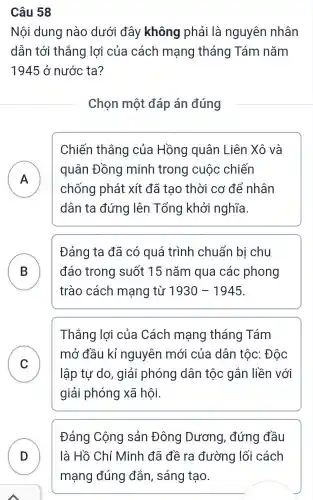 Câu 58
Nội dung nào dưới đây không phải là nguyên nhân
dẫn tới thắng lợi của cách mạng tháng Tám nǎm
1945 ở nước ta?
Chọn một đáp án đúng
Chiến thắng của Hồng quân Liên Xô và
A )
quân Đồng minh trong cuộc chiến
chống phát xít đã tạo thời cơ để nhân
dân ta đứng lên Tổng khởi nghĩa.
B
trào cách mạng từ 1930-1945
Đảng ta đã có quá trình chuẩn bị chu
đáo trong suốt 15 nǎm qua các phong D
Thắng lợi của Cách mạng tháng Tám
C
lập tự do , giải phóng dân tộc gắn liền với
mở đầu kỉ nguyên mới của dân tộc : Độc
v
giải phóng xã hội.
Đảng Cộng sản Đông Dương , đứng đầu
D