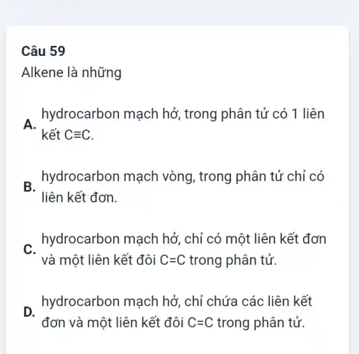 Câu 59
Alkene là những
A.
hydrocarb on mạch hở, trong phân tử có 1 liên
kết Cequiv C
B.
hydrocarbon mạch vòng, trong phân tử chỉ có
liên kết đơn.
C.
hydrocarbon mạch hở, chỉ có một liên kết đơn
và một liên kết đôi C=C trong phân tử.
hydrocarb on mạch hở, chỉ chứa các liên kết
đơn và một liên kết đôi C=C trong phân tử.