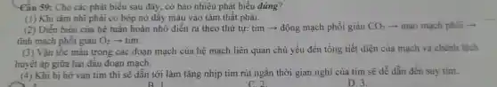 Câu 59:Cho các phát biểu sau đây, có bao nhiêu phát biểu đúng?
(1) Khi tâm nhĩ phải co bóp nó đây máu vào tâm thât phải.
(2) Diền biến của hệ tuân hoàn nhỏ diễn ra theo thứ tự:tim->động mạch phối giàu CO_(2) -> mao mạch phối ­­­­→
tĩnh mạch phôi giàu O_(2) tim.
(3) Vận tốc máu trong các đoạn mạch của hệ mạch liên quan chủ yếu đến tổng tiết diện của mạch và chênh lệch
huyết áp giữa hai đâu đoạn mạch.
(4) Khi bị hở van tim thì sẽ dân tới làm tǎng nhịp tim rút ngắn thời gian nghỉ của tim sẽ dễ dẫn đến suy tim.
B1
D. 3.