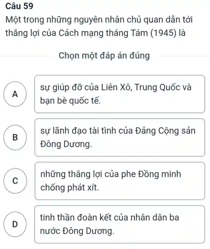 Câu 59
Một trong những nguyên nhân chủ quan dẫn tới
thắng lợi của Cách mạng tháng Tám (1945 ) là
Chọn một đáp án đúng
A )
sự giúp đỡ của Liên Xô , Trung Quốc và
bạn bè quốc tế.
B
sư lãnh đao tài tình của Đảng Cộng sản
Đông Dương.
C
những thắng lợi của phe Đồng minh
chống phát xít.
D )
tinh thần đoàn kết của nhân dân ba