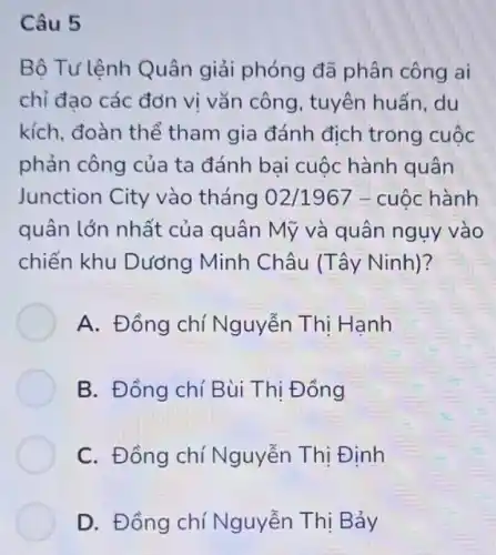 Câu 5
Bộ Tư lệnh Quân giải phóng đã phân công ai
chỉ đạo các đơn vị vǎn công , tuyên huấn, du
kích, đoàn thể tham gia đánh địch trong cuộc
phản công của ta đánh bại cuộc hành quân
Junction City vào tháng 02/1967 - cuộc hành
quân lớn nhất của quân Mỹ và quân ngụy vào
chiến khu Dưởng Minh Châu (Tây Ninh)?
A. Đồng chí Nguyễn Thị Hạnh
B. Đồng chí Bùi Thị Đồng
C. Đồng chí Nguyễn Thị Định
D. Đồng chí Nguyễn Thị Bảy