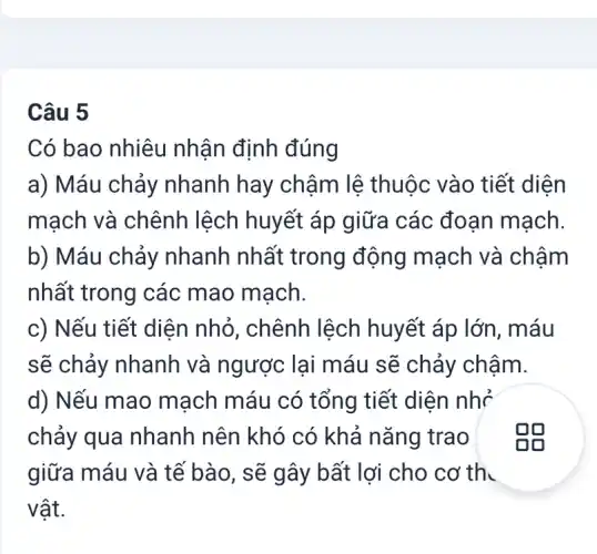 Câu 5
Có bao nhiêu nhận định đúng
a) Máu chảy nhanh hay chậm lệ thuộc vào tiết diện
mạch và chênh lệch huyết áp giữa các đoạn mạch.
b) Máu chảy nhanh nhất trong động mạch và chậm
nhất trong các mao mạch.
c) Nếu tiết diện nhỏ, chênh lệch huyết áp lớn, máu
sẽ chảy nhanh và ngược lại máu sẽ chảy châm.
d) Nếu mao mạch máu có tổng tiết diện nhỏ
chảy qua nhanh nên khó có khả nǎng trao
giữa máu và tế bào, sẽ gây bất lợi cho cơ th.
vật.