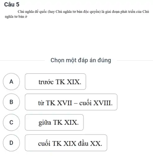 Câu 5
Chủ nghĩa đế quốc (hay Chủ nghĩa tư bản độc quyền) là giai đoạn phát triển của Chủ
nghĩa tư bản ở
Chọn một đáp án đúng
A
trước TK XIX.
B B
từ TK XVII - cuôi XVIII.
C C
giữa TK X IX.
fluctuate
D
cuối TK XIX đầu