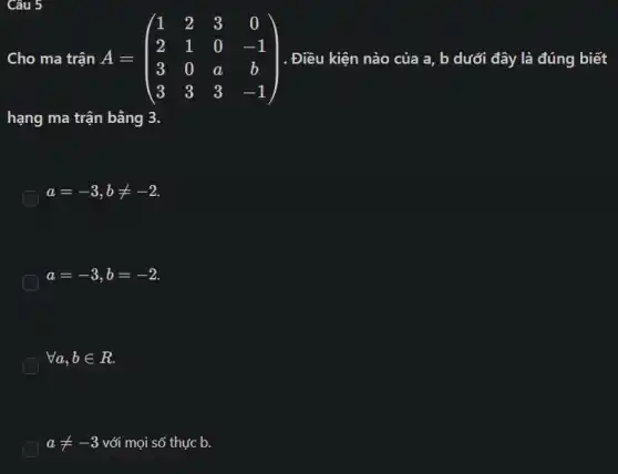 Câu 5
Cho ma trận A=	. Điều kiện nào của a, b dưới đây là đúng biết
hạng ma trận bằng 3.
a=-3,bneq -2
a=-3,b=-2
forall a,bin R
aneq -3 với mọi số thực b.