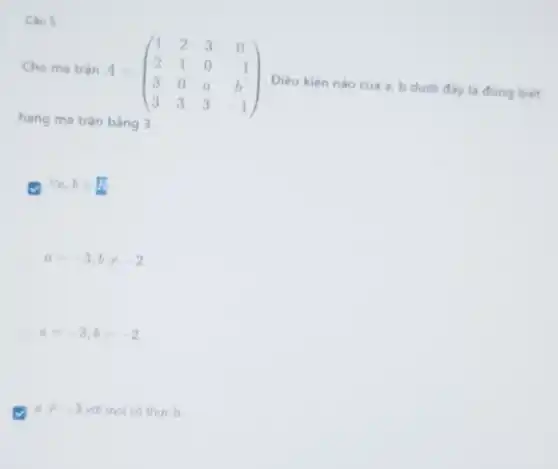 Câu 5
Cho ma trân
A=(} 1&2&3&0 2&1&0&-1 3&0&a&b 3&3&3&-1 )
Điều kiện nào của a, b dưới đây là đúng biết
hạng ma trận bằng 3.
forall a,bin R
a=-3,bneq -2
a=-3,b=-2
aneq -3 với mọi số thực b.