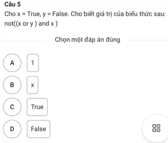 Câu 5
Cho x=True, y=False Cho biết giá trị của biểu thức sau:
not((xory) and x )
Chọn một đáp án đúng
A 1 A
B X B
C True
D D
False