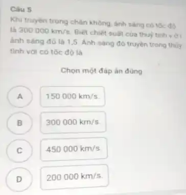 Câu 5
Khi truyền trong chǎn không, ánh sáng có tốc độ
là 300000km/s
Biết chiết suất của thuỷ tinh với
ánh sáng đỏ là 1,5. Ánh sáng đó truyền trong thủy
tinh với có tốc đô là
Chọn một đáp án đúng
A )
150000km/s
B )
300000km/s
C )
450000km/s
D
200000km/s