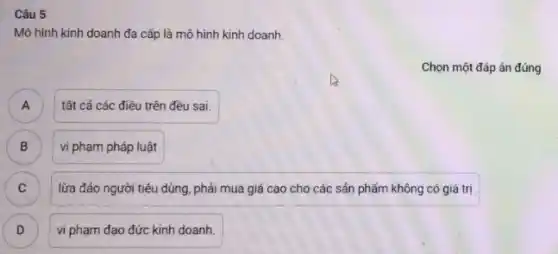 Câu 5
Mô hình kinh doanh đa cấp là mô hình kinh doanh.
Chọn một đáp án đúng
A )
tất cả các điều trên đều sai.
B )
vi phạm pháp luật
lừa đảo người tiêu dùng, phải mua giá cao cho các sản phẩm không có giá trị
C )
D D
vi phạm đạo đức kinh doanh.