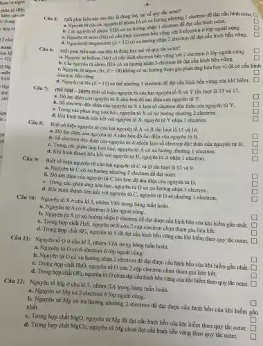 Câu 5:
Mỗi phát biểu nào sau đây là đúng hay sai về quy tắc octet?
square 
a. Nguyên từ của các nguyên tố nhóm IA có xu hướng nhưng 1 electron để đạt cấu hình octet.
square 
square 
b. Các nguyên tố nhóm VIIA có xu hướng nhỏ Telectron để đạt cấu hinh octet.
square 
C. Nguyên từ neon (Ne)
có cấu hình electron bền vững với 8 electron ở lớp ngoài cùng.
d. Nguyên từ magnesium
(Z=12)
có xu hướng nhận 2 electron để đạt cấu
Mỗi phát biểu nào sau đây là đúng hay sai về quy tắc octet?
square 
a. Nguyên tử helium (He)có cấu hình electron bền vững với 2 electron ở lớp ngoài cùng.
square 
b. Các nguyên từ nhóm IIIA có xu hướng nhận 3 electron để đạt cấu hình bền vững.
square 
square 
C. Nguyên tử argon (Ar,Z=18)
không có xu hướng tham gia phản ứng hóa học vì đã có cấu h
hình
electron bền vững.
d. Nguyên từ Na(Z=11)
có thể nhường 1 electron để đạt cấu hình bền vững của khí hiếm.
Câu 7:
(Đề MH - 2025) Biết số hiệu nguyên tử của hai nguyên tố X và Y lần lượt là 19 và 17.
square 
a. Độ âm điện của nguyên tử X nhỏ hơn độ âm điện của nguyên tử Y.
square 
b. Số electron độc thân của nguyên tử X ít hơn số electron độc thân của nguyên tử Y.
square 
C. Trong các phản ứng hóa học, nguyên tử X có xu hướng nhường 2 electron.
square 
d. Khi hình thành liên kết với nguyên tử X, nguyên tử Y nhận 1 electron.
Biết số hiệu nguyên tử của hai nguyên tố A và B lần lượt là 11 và 16.
square 
a. Độ âm điện của nguyên tử A nhỏ hơn độ âm điện của nguyên tử B.
b. Số electron độc thân của nguyên tử A nhiều hơn số electron độc thân của nguyên tử B.
square 
C. Trong các phản ứng hóa học, nguyên tử A có xu hướng nhường 1 electron.
square 
d. Khi hình thành liên kết với nguyên tử B, nguyên tử A nhận 1 electron.
square 
Biết số hiệu nguyên tử của hai nguyên tố C và D lần lượt là 12 và 9.
square 
a. Nguyên tử C có xu hướng nhường 2 electron để đạt octet.
b. Độ âm điện của nguyên tử C lớn hơn độ âm điện của nguyên tử D.
square 
C. Trong các phản ứng hóa học, nguyên tử D có xu hướng nhận 1 electron.
square 
d. Khi hình thành liên kết với nguyên tử C, nguyên tử D sẽ nhường 1 electron.
square 
Câu 10: Nguyên tố S ở chu kì 3, nhóm VIA trong bảng tuần hoàn.
square 
a. Nguyên tử S có 6 electron ở lớp ngoài cùng.
b. Nguyên tử S có xu hướng nhận 6 electron đề đạt được cấu hình bền của khí hiếm gần nhất. square 
square 
C. Trong hợp chất H_(2)S nguyên tử S còn 2 cặp electron chưa tham gia liên kết.
d. Trong hợp chất SF_(6), nguyên tử S đã đạt cấu hình bền vững của khí hiếm theo quy tắc octet. square 
Câu 11: Nguyên tố O ở chu kì 2, nhóm VIA trong bảng tuần hoàn.
square 
a. Nguyên tử O có 6 electron ở lớp ngoài cùng.
b. Nguyên tử O có xu hướng nhận 2 electron để đạt được cấu hình bền của khí hiếm gần nhất. square 
C. Trong hợp chất H_(2)O, nguyên tử O còn 2 cặp electron chưa tham gia liên kết.
square 
d. Trong hợp chất OF_(2), nguyên tử O chưa đạt cấu hình bền vững của khí hiếm theo quy tắc octet. square 
Câu 12: Nguyên tố Mg ở chu kì 3, nhóm IIA trong bảng tuần hoàn.
square 
a. Nguyên tử Mg có 2 electron ở lớp ngoài cùng.
b. Nguyên tử Mg có xu hướng nhường 2 electron để đạt được cấu hình bền của khí hiếm gần
nhất.
square 
C. Trong hợp chất MgO , nguyên tử Mg đã đạt cấu hình bền của khí hiếm theo quy tắc octet. square 
d. Trong hợp chất MgCl_(2) nguyên tử Mg chưa đạt cấu hình bền vững theo quy tắc octet.
square