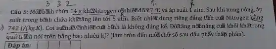 Câu 5:Môt bình chứa 14. g kh@itrogen ozhhiên đôlz 7^circ C và áp suất 1 atm . Sau khi nung nóng , áp
suất trong bình chứa khítǎng lên tới 5 atm . Biết nhiêm dung riêng đẳng títh cula Nitrogen bằng
742J/(kg.K) . Coi ??]nhiên cula bình là không đáng kể . Đôltǎng nôm nǎng cul khối kh[?trong
quá trình nói trên bằng bao nhiêu kJ?(làm tròn đến môt chữ số sau dấu phẩy thâp phân).
Đáp án:
square 
square 
square 
square