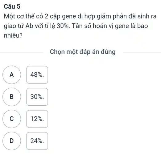 Câu 5
Một cơ thể có 2 cặp gene dị hợp giảm phân đã sinh ra
giao tử Ab với tỉ lệ 30%  . Tần số hoán vị gene là bao
nhiêu?
Chọn một đáp án đúng
A )
48% 
B D
30% 
C C
12% 
D D
24%