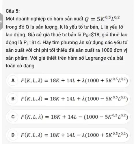 Câu 5:
Một doanh nghiệp có hàm sản xuất Q=5K^0,5L^0,2
trong đó Q là sản lượng , K là yếu tố tư bản, L là yếu tố
lao động. Giả sử giá thuê tư bản là P_(K)= 18 , giá thuê lao
động là P_(L)= 14 . Hãy tìm phương án sử dụng các yếu tố
sản xuất với chi phí tối thiểu để sản xuất ra 100 ) đơn vị
sản phẩm . Với giả thiết trên hàm số Lagrange của bài
toán có dạng
A F(K,L,lambda )=18K+14L+lambda (1000+5K^0,5L^0,2)
F(K,L,lambda )=18K+14L+lambda (1000-5K^0,5L^0,2)
F(K,L,lambda )=18K+14L-(1000-5K^0,5L^0,2)
D F(K,L,lambda )=18K+14L-lambda (1000+5K^0,5L^0,2)