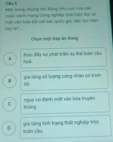 Câu 5
Một trong những tác động tiêu cực của các
cuộc cách mạng công nghiệp thời hiện đại về
mặt vǎn hóa đôi với các quốc gia , dân tộc hiện
nay là?
Chọn một đáp án đúng
A )
thúc đẩy sự phát triển xu thế toàn cầu
hoá.
B
gia tǎng số lượng công nhân có trình
B
độ
C
nguy cơ đánh mất vǎn hóa truyền
v
thống
gia tǎng tình trạng thất nghiệp trên