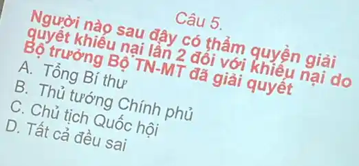 Câu 5.
Người nào sau đây có thẩm quyện giải
quyết khiếu nại lần 2 đôi với khiếu nại do
Bộ trưởng Bộ TN-MT đã giải quyêt
A. Tổng Bí thư
B. Thủ tướng Chính phủ
C. Chủ tịch Quốc hôi
D. Tất cả đều sai