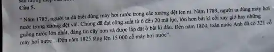 Câu 5.
"Nǎm 1785 , người ta đã biết dùng máy hơi nước trong các xưởng dệt len ni.Nǎm 1789, người ta dùng máy hơi
nước trong xưởng dệt vải . Chúng đã đạt công suất từ 6 đến 20 mã lực . lớn hơn bất kì cối xay gió hay những
guồng nước lớn nhất, đáng tin cậy hơn và được lắp đặt ở bất kì đâu. Đến nǎm 1800, toàn nước Anh đã có 321 cổ
máy hơi nước ...Đến nǎm 1825 tǎng lên 15 000 cỗ máy hơi nước".