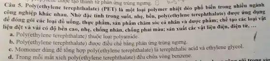 Câu 5.Poly(ethylene ter tạo thành từ phản ứng trùng ngưng. S buy lên phổ biến trong nhiều ngành
công nghiệp khác nhau . Nhờ đặc tính trong suốt.nhẹ, bền poly(ethylene terephthalate)được ứng dụng
để đóng gói các loại đồ uông, thực phâm, sản phẩm chǎm sóc cá nhân và dược phẩm;chế tạo các loại vật
liệu dệt và vải có độ bền cao,nhe , chống nhǎn , chống phai màu; sản xuất các vật liệu điện, điện tử,
__
a. Poly(ethylene terephthalate)thuộc loại polyamide.
b . Poly(ethylene terephthalate)) được điều chế bằng phản ứng trùng ngưng.
c. Momoner dùng để tổng hợp poly(ethylene terephthalate)) là terephthalic acid và ethylene glycol.
d. Trong mỗi mặt xích poly(ethylene terephthalate)đều chứa vòng benzene.