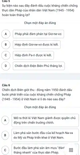 Câu 5
Sự kiện nào sau đây đánh dấu cuộc kháng chiến chống
thực dân Pháp của nhân dân Việt Nam (1945-1954)
hoàn toàn thẳng lợi?
Chọn một đáp án đúng
A Pháp phải đàm phán tại Giơ -ne-vơ.
n
B Hiệp định Giơ-ne-vơ được kí kết. D
C ) Hiệp định Pa-ri được kí kết
D Chiến dịch Điện Biên Phủ thắng lợi. D
Câu 6
Chiến dịch Biên giới thu - đông nǎm 1950 đánh dấu
bước phát triển của cuộc kháng chiến chống Pháp
(1945-1954) ở Việt Nam vì lí do nào sau đây?
Chọn một đáp án đúng
A
Mở ra thời kì Việt Nam giành được quyền chủ
II
động trên chiến trường chính.
B
Làm phá sản bước đầu của kể hoạch Na-va
do Mỹ và Pháp triển khai ở Việt Nam.
C
thẳng nhanh"của thực dân Pháp.
Bước đầu làm phá sản âm mưu "đán'
00