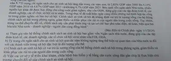 câu 5."Tỉ trọng chi ngân sách cho an sinh xã hội tǎng dần trong các nǎm qua, từ 2,85%  GDP nǎm 2005 lên 4,14% 
GDP nǎm 2010 và 4,67%  GDP nǎm 2011 và khoảng 6,7%  GDP nǎm 2021. Bên cạnh vốn ngân sách Nhà nước , nhiều
nguồn lực khác đã được huy động cho công cuộc giảm nghèo,, như vốn ODA , đóng góp của các tập đoàn kinh tế , các
doanh nghiệp , các tổ chức xã hội và tư nhân . Trong thực tế đã xuất hiện ngày càng nhiêu những mô hình hợp tác công
tư trong giảm nghèo và bảo trợ xã hội . Chính sách an sinh xã hội đã khẳng định vai trò là xương sống của hệ thống
chính sách xã hội trong phòng ngừa,, giảm thiểu và khắc phục các rủi ro của người dân trong cuộc sống . Tuy nhiên,
trong xu thể chuyển đôi số, chính sách này cần phải thích ứng và tạo cơ chế bao phủ toàn diện, an toàn, hiệu quả hài
hòa khi Nhà nước - doanh nghiệp - người dân cùng đồng hành".
(Báo điện tử Chính phủ- ngày 1/1/2024
a) Tham gia vào hệ thống chính sách sách an sinh xã hội bao gồm:vốn Ngân sách nhà nước , đóng góp của các tập
đoàn kinh tế . các doanh nghiệp , các tổ chức xã hội và tư nhân vốn FDI , ODA.
b) Tỷ trọng chi ngân sách cho an sinh xã hội qua các nǎm không ngừng tǎng thể hiện sự quan tâm của Nhà nước ta đối
với các thành viên trong xã hội đặc biệt là đối tượng yếu thế.
c) Chính sách an sinh xã hội có vai trò là xương sống của hệ thống chính sách xã hội trong phòng ngừa,giảm thiểu và
khǎc phục các rủi ro của người dân trong cuộc sống.
d) Việc các cơ sở y tê triển khai khám , chữa bệnh bảo hiểm y tế bằng cǎn cước công dân gắn chip là thực hiện chủ
trương chuyển đổi số của chính sách an sinh xã hội.