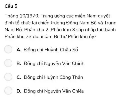 Câu 5
Tháng 10/1970 Trung ương cục miền Nam quyết
định tổ chức lại chiến trường Đông Nam Bộ và Trung
Nam Bộ. Phân khu 2, Phân khu 3 sắp nhập lại thành
Phân khu 23 do ai làm Bí thư Phân khu ủy?
A. Đồng chí Huỳnh Châu Sổ
B. Đồng chí Nguyễn Vǎn Chính
C. Đồng chí Huỳnh Công Thân
D. Đồng chí Nguyễn Vǎn Chiều