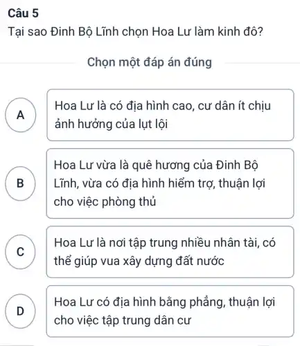 Câu 5
Tại sao Đinh Bộ Lĩnh chọn Hoa Lư làm kinh đô?
Chọn một đáp án đúng
A )
Hoa Lư là có địa hình cao, cư dân ít chịu
ảnh hưởng của lut lôi
B Lĩnh, vừa có địa hình hiểm trơ , thuận lợi
Hoa Lư vừa là quê hương của Đinh Bộ
.
cho việc phòng thủ
C
thể giúp vua xây dựng đất nước
Hoa Lư là nơi tập trung nhiều nhân tài, có
C
D
Hoa Lư có địa hình bằng phẳng , thuận lợi
D