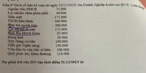 Câu 5:Trích số liệu kể toán tại ngày 31/12/201N của Doanh Nghiệp A như sau (ĐVT: 1.000 đồng
Nguồn vốn XDCB	75.000
Lợi nhuận chưa phân phơi 40.000
Tièn mạt	: 175.000
Phải trả người bán	:200.000
Các khoản đi vny	175.000
Phải thu khách hàng	85.00 o
Hàng hoá
Xây dựng cơ bản	190.000
Tiền gửi Ngân hàng	230.000
Vốn đầu tư của chủ sở hữu :. 500 .000
Quỳ phức lợi, khen thưởng : 110.000
Nợ phải trả của DN vào thời điểm 31/12/201N là: