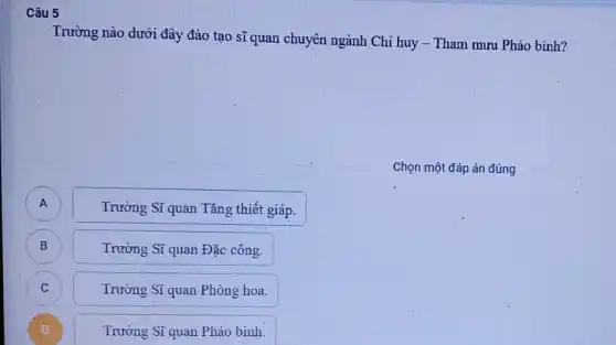 Câu 5
Trường nào dưới đây đào tạo sĩ quan chuyên ngành Chỉ huy -Tham mưu Pháo binh?
Chọn một đáp án đúng
Trường Sĩ quan Tǎng thiết giáp.
B B
Trường Sĩ quan Đặc công.
C C
Trường Sĩ quan Phòng hoa.
D D
Trường Sĩ quan Pháo binh.