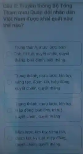 Câu 5:Truyền thống Bộ Tống
Tham muu Quân đội nhân dân
Việt Nam được khái quát như
thế nào?
Trung thành mưu lược, bản
lĩnh, trí tuệ, quyết chiến, quyết
thẳng, biết đánh , biết thắng
Trung thành , mưu lược, tận tụy,
sáng tạo, đoàn kết, hiệp đồng,
quyết chiến , quyết thắng
Trung thành mưu lược, tận tụy,
hiệp đồng, bản lĩnh, trí tuệ,
quyết chiến , quyết thẳng
Mưu lược, tận tụy,sáng tạo,