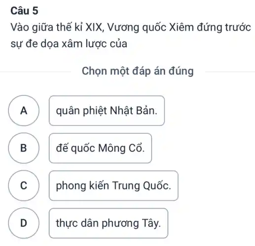 Câu 5
Vào giữa thế kỉ XIX, Vương quốc Xiêm đứng trước
sự đe dọa xâm lược của
Chọn một đáp án đúng
A quân phiệt Nhật Bản. A
B đế quốc Mông Cổ.
B
C phong kiến Trung Quốc. C
D thực dân phươn g Tây.