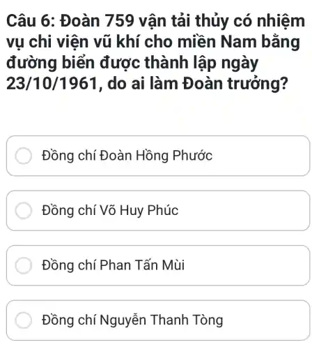 Câu 6: Đ oàn 759 vâ n tải thủy có nhiệm
vụ chi viên vũ khí cho miền Nam bằng
đường biển được thành lập ngày
23/10/1961 , do ai làm Đoàn trưởng?
Đồng chí Đoàn Hồng Phước
Đồng chí Võ Huy Phúc
Đồng chí Phan Tấn Mùi
Đồng chí Nguyễn Thanh Tòng