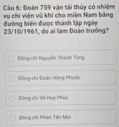 Câu 6: Đ oàn 759 vận tải thủy có nhiệm
vụ chi viện vũ khí cho miền Nam bằng
đường biển được thành lập ngày
23/10/1961 , do ai làm Đ oàn trưởng?
Đồng chí Nguyễn Thanh Tòng
Đồng chí Đoàn Hồng Phước
Đồng chí Võ Huy Phúc
Đồng chí Phan Tấn Mùi