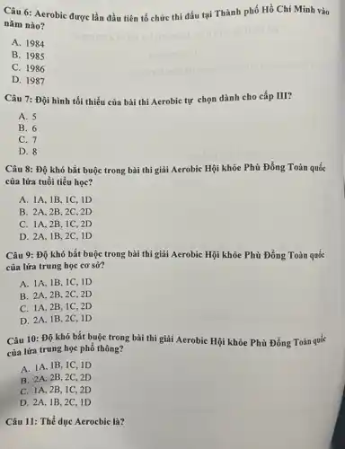 Câu 6: Aerobic được lần đầu tiên tổ chức thi đấu tại Thành phố Hồ Chí Minh vào
nǎm nào?
A. 1984
B. 1985
C. 1986
D. 1987
Câu 7: Đội hình tối thiểu của bài thi Aerobic tự chọn dành cho cấp III?
A. 5
B. 6
C. 7
D. 8
Câu 8: Độ khó bắt buộc trong bài thi giải Aerobic Hội khỏe Phù Đổng Toàn quốc
của lứa tuổi tiểu học?
A. 1A,1B , 1C, ID
B. 2A,2 B, 2C, 2D
C. 1A,2 B, 1C, 2D
D. 2A,1B , 2C, ID
Câu 9: Độ khó bắt buộc trong bài thi giãi Aerobic Hội khỏe Phù Đồng Toàn quốc
của lứa trung học cơ sở?
A. 1A,1 B,1C,ID
B. 2A,2 B, 2C, 2D
C. 1A,2 B, 1C, 2 D
D. 2A,1 B, 2C, 1D
Câu 10: Độ khó bắt buộc trong bài thi giải Aerobic Hội khỏe Phù Đổng Toàn quốc
của lứa trung học phô thông?
A. 1A,1 B, IC, ID
B. 2A,2 B, 2C, 2D
C. 1A,2 B, 1C, 2 D
D. 2A,1 B, 2C, ID
Câu 11: Thế dục Aerocbic là?