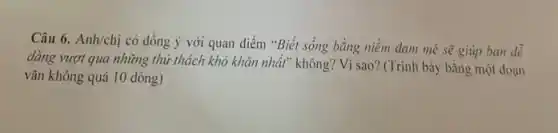 Câu 6. Anh/chị có đồng ý với quan điểm "Biết sống bằng niềm đam mê sẽ giúp bạn dễ
dàng vượt qua những thứ thách khó khǎn nhất" không? Vì sao?(Trình bày bằng một đoạn
vǎn không quá 10 dòng)