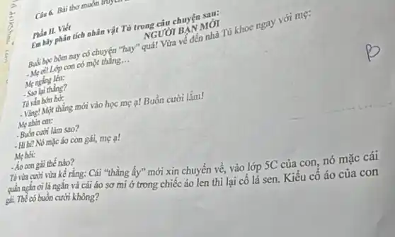 Câu 6. Bài thơ muôn truye
Phần II. Viết
Em hãy phân tích nhân vật Tú trong câu chuyện sau:
NGƯỜI BẠN MÓI
Buổi học bôm nay có chuyện "hay" quá! Vừa về đến nhà Tú khoc ngay với mẹ:
- Mẹ ơi! Lớp con có một thẳng. __
Mẹ ngắng lên:
- Sao lại thằng?
Tú vắn hơn hở:
- Vàng! Một thẳng mới vào học mẹ a!Buồn cười lắm!
Mẹ nhìn em:
- Buồn cười làm sao?
- Hí hí! Nó mặc áo con gái, mẹ a!
Mẹ hỏi:
- Áo con gái thế nào?
Tú vừa cười vừa kể rằng: Cái "thẳng ấy" mới xin chuyển về, vào lớp SC của con, nó mặc cái
quần ngắn ơi là ngắn và cái áo sơ mi ở trong chiếc áo lên thì lại cổ lá sen. Kiểu cổ áo của con
gái. Thể có buồn cười không?