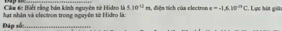 Câu 6: Biết rằng bán kính nguyên n tử Hidro là 5.10^-12m, điện tích của electron e=-1,6cdot 10^-19C Lực hút giữa
hạt nhân và electron trong nguyên tử Hidro là:
Đáp số:.. __