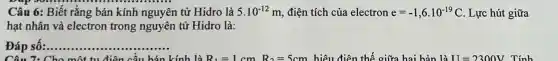 Câu 6: Biết rằng bán kính nguyên tử Hidro là 5.10^-12m điện tích của electron e=-1,6.10^-19C . Lực hút giữa
hạt nhân và electron trong nguyên tử Hidro là:
Đáp số:.... __
Câu 7: Cho một tu điện cầu hán kính là R_(1)=1cmR_(2)=5cm hiệu điện thế giữa hai bản là II=2300V Tính