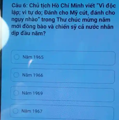 Câu 6: Chủ tịch Hồ Chí Minh viết vidoc
lập; vì tự do : Đánh cho Mỹ cút đánh cho
ngụy nhào"trong Thư chúc mừng nǎm
mới đồng bào và chiến sỹ cá nước nhân
dịp đầu nǎm?
Nǎm 1965
Nǎm 1966
Nǎm 1969
Nǎm 1967