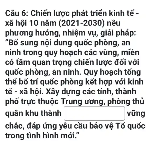 Câu 6: Chi iến lược phát triển k inh tế -
xã hô 1 10 nǎ m (2021-2030) nêu
phương hướ ng, nhiệ m vụ, giải pháp:
"Bổ su ng nộ I dùng q uốc ph ông, a n
ninh tro ng quy h oạch c ác vù ng, miề n
có tầm quan trọng chiến lược đ ối với
quốc phòng , an ninh. Q uy hoac h tổng
thể bố trí quố c phòng kết hợ p với kinh
tế - xã hội. Xây dựng c ác tỉnh, th ành
phố trực th uộc Tru ng ương , phòn g thủ
quân khu thà nh square  vững
chắc, đ áp ứng y êu câ u bảo vê Tổ quoc
trong tình hình m ới."