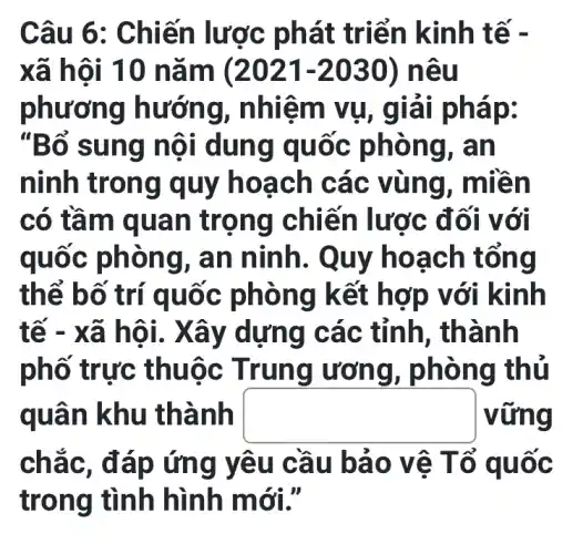 Câu 6 : Chiến lươ c phát triển kinh t ế -
xã hội 10 nǎm (2021-2030) nêu
phương hướn g, nhiệm vụ, giá i pháp:
"Bổ sung nội dung q uốc phòng, an
ninh tron g quy ho ach cá c vùng, m liền
có tầm q uan tr ọng chi lến lược đối với
quốc phòng, an ninh. Quy ho ạch tổng
thể bố trí quốc phòng k ết hợp v ới kinh
tế - x g các tỉnh, thành
phố trực th uộc Trung ương, phò ng thủ
quân khu thành square  vững
chắc, đ áp ứng y êu cầu bảo v ệ Tổ q uoc
trong tình hình m ới."