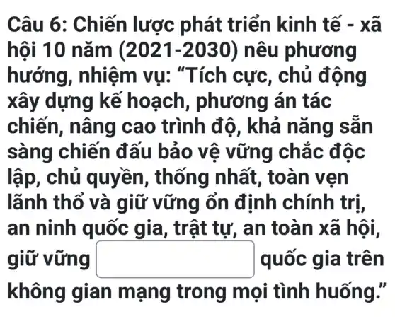 Câu 6 : Chiến lược p hát triển kinh tế -xã
hôi 10 nǎm (2021-2030) nêu phương
hướng, nhiệ m vu: "Tích c ưc, chủ đô ng
xây dựng k ế hoa ch, phương án tác
chiến, nân g cao trình độ, k ha na ng sa n
sàng chiế n đấu bả 0 vê v ững ch ǎc độ c
lập, chủ q uyền, thổ ng nhất , toàn v en
lãnh thổ v à giữ vữ ng ổn định chính trị,
an ninh quốc gia, trậ it tự, an to àn xã hội,
giữ vững square  quốc g ia trên
không g lan ma ng trong m ọi tình huố ng.