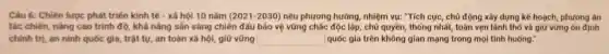 Câu 6: Chiến lược phát triển kinh tế - xã hội 10 nǎm (2021-2030) nêu phương hướng, nhiệm vụ: "Tích cực, chủ động xây dựng kế hoạch, phương án
tác chiến, nâng cao trình độ, khá nǎng sản sàng chiến đấu bảo vệ vững chác độc lập, chủ quyền, thống nhất, toàn vẹn lãnh thổ và giữ vững on định
chinh trị, an ninh quốc gia, trật tự an toàn xã hội , giữ vững square  quốc gia trên không gian mạng trong mọi tình huống."