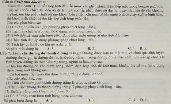 Câu 6: Chiết tinh dầu tràm :
Cách tiến hành : Cho hỗn hợp tinh dầu lẫn nước vào phễu chiết, thêm tiếp một lượng hexane phù hợp.
Đậy nắp phễu chiết., lắc đều rồi để lên giá, mở lặp phễu chiết rồi đậy lại ngay. Sau khi để yên khoảng
5 phút, mở lắp phễu chiết rồi mở khoá phễu chiết. Khi toàn bộ lớp nước ở dưới chảy xuống bình hứng
thì khoá phễu chiết và thu lấy lớp chất lỏng phía trên.
Cho các phát biểu sau
(1) Chiết tinh dấu áp dụng phương pháp chiết lỏng - lỏng
(2) Tách lấy chất hữu cơ khi nó ở dạng nhũ tương trong nướC.
(3) Tinh dâu sả,tinh dâu bưởi cũng được thực hiện tương tư như tinh dầu tràm.
(4) Chiết tinh dầu áp dụng phương pháp chiết lỏng - rắn
(5) Tách lấy chất hữu cơ khi nó ở dạng rǎn.
Số phát biểu đúng là
A. 3.
B. 2.
C.4. D.5.
Câu 7: Tinh chê đường đỏ thành đường trắng : Đường được làm từ mật mía và chưa qua tinh luyện
thường được gọi là đường đỏ (hoặc đường vàng). Trong đường đỏ có các chât màu và tạp chất. Để
tinh luyện đường đỏ thành đường trǎng , người ta làm như sau:
- Hoà tan đường đỏ vào nước nóng, thêm than hoạt tính đế khử màu, khuấy, lọc đề thu được dung
dịch trong suốt không màu.
- Cô bớt nước, đê nguội thu được đường trǎng ở dạng tinh thể.
Cho các phát biêu sau :
(1) Tinh chế đường đỏ thành đường trǎng là phương pháp kết tinh.
(2) Tinh chế đường đỏ thành đường trǎng là phương pháp chiết lỏng - rắn.
(3) Đường trǎng tinh khiết hơn đường đỏ.
(4) Có thể thay than hoạt tính bằng nước chlorine.
Số phát biểu đúng là
A. 2.
B. 3.
C. 4. D. 1.