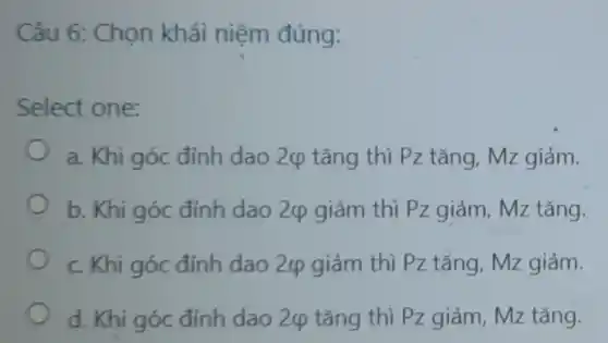 Câu 6: Chọn khái niệm đúng:
Select one:
a. Khi góc đỉnh dao 2ợ tǎng thì Pz tǎng, Mz giảm.
b. Khi góc đỉnh dao 2varphi  giảm thì Pz giảm , Mz tǎng.
c. Khi góc đỉnh dao 24 giảm thì Pz tǎng, Mz giảm.
d. Khi góc đỉnh dao 2(p tǎng thì Pz giảm, Mz tǎng.