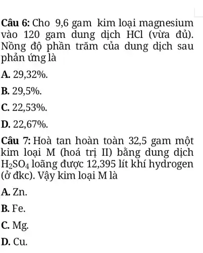 Câu 6: Cho 9 ,6 gam kim loại magnesium
vào 120 gam dung dịch HCl (vừa đủ).
Nồng độ phần trǎm của dung dịch sau
phản ứng là
A. 29,32% 
B. 29,5% 
C. 22,53% 
D. 22,67% 
Câu 7: Hoà tan hoàn toàn 32,5 gam một
kim loại M (hoá trị II ) bằng dung dịch
H_(2)SO_(4) loãng được 12,395 lít khí hydrogen
(ở đkc). Vậy kim loại M là
A. Zn.
B. Fe.
C. Mg.
D. Cu.