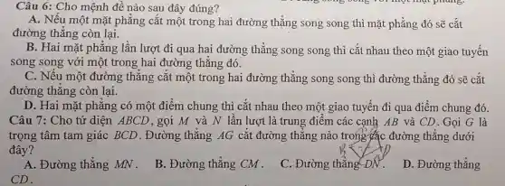 Câu 6: Cho mệnh đề nào sau đây đúng?
A. Nếu một mặt phẳng cắt một trong hai đường thẳng song song thì mặt phẳng đó sẽ cắt
đường thẳng còn lại.
B. Hai mặt phẳng lần lượt đi qua hai đường thẳng song song thì cắt nhau theo một giao tuyến
song song với một trong hai đường thẳng đó.
C. Nếu một đường thǎng cắt một trong hai đường thẳng song song thì đường thẳng đó sẽ cắt
đường thǎng còn lai.
D. Hai mặt phẳng có một điểm chung thì cắt nhau theo một giao tuyến đi qua điểm chung đó.
Câu 7: Cho tứ diện ABCD, gọi M và N lần lượt là trung điểm các cạnh AB và CD.Gọi G là
trọng tâm tam giác BCD . Đường thǎng AG cắt đường thǎng nào trong các đường thǎng dưới
đây?
A. Đường thẳng MN.
B. Đường thẳng CM.
C. Đường thẳng DN.
D. Đường thẳng
CD.