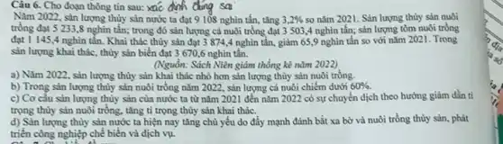 Câu 6. Cho đoạn thông tin sau: xác dinh dung sai
Nǎm 2022, sàn lượng thùy sản nước ta đạt 9 108 nghìn tấn tǎng 3,2%  so nǎm 2021. Sản lượng thùy sản nuôi
trồng đạt 5 233 ,8 nghìn tấn; trong đó sản lượng cá nuôi trồng đạt 3503,4 nghìn tấn;sản lượng tồm nuôi trồng
đạt 1 145,4 nghìn tân. Khai thác thùy sản đạt 3 874,4 nghìn tấn, giảm 659 nghìn tấn so với nǎm 2021. Trong
sản lượng khai thác , thùy sản biển đạt 3670,6 nghìn tân.
(Nguồn: Sách Niên giảm thống kê nǎm 2022)
a) Nǎm 2022, sản lượng thùy sản khai thác nhỏ hơn sản lượng thùy sản nuôi trồng.
b) Trong sản lượng thùy sản nuôi trồng nǎm 2022, sản lượng cá nuôi chiếm dưới 60% .
c) Cơ câu sản lượng thủy sản của nước ta từ nǎm 2021 đến nǎm 2022 có sự chuyển dịch theo hưởng giảm dần ti
trọng thùy sản nuôi trồng, tǎng tỉ trọng thủy sản khai thác.
d) Sản lượng thủy sản nước ta hiện nay tǎng chủ yếu do đẩy mạnh đánh bắt xa bờ và nuôi trồng thủy sản.phát
triển công nghiệp chế biến và dịch vụ.